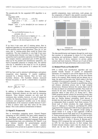 IJRET: International Journal of Research in Engineering and Technology eISSN: 2319-1163 | pISSN: 2321-7308
_______________________________________________________________________________________
Volume: 03 Issue: 10 | Oct-2014, Available @ http://www.ijret.org 368
The pseudo-code for the sequential kNN algorithm is as
follows,
Algorithm: kNN
Input: Dataset, D = {(x1,c1), . . . , (xN,cN)},
Input query t = (x1, . . . ,xn), k- number of
neighbour.
Output: class ‘c’ to be identified for new instance of
dataset ‘t’
Begin
For each labelled instance (xi, ci)
calculate d(xi, x)
Order d(xi,x) from lowest to highest, (i = 1, . . . ,N)
Select ‘K’ nearest instances to x:
Assign to x the most frequent class in
End
If we have 4 test cases and 12 training points, then in
traditional algorithm we visit each training point 4 times and
will be perform total 48 serial operations. Thus, for ‘m’ test
cases, and ‘n’ training points there would be O(mn) time
complexity. The time complexity is very high if test cases
and training points become very large in volume. This has
created the need to parallelize operations for kNN algorithm.
The compute intensive operational part of kNN algorithm
taken up for the parallel and simultaneous operations, can
lead to reasonable reduction in compute time. The optimal
value for ‘k’ identified in the range of 3 to 10. In general,
large ‘k’ value is more precise as it reduces the overall
noise.
kNN has been used in statistical methodologies and pattern
recognition since beginning. ‘k’ nearest neighbours
measured by a distance function. Here we have used
Euclidian distance. The Euclidian distance measured
between two points, ‘a’ and ‘b’, is shown below in equation
(1).
d(a,b) = .........................................(1)
In addition to Euclidian distance, there are Manhattan
distance, Minkowski distance are also used for measuring
distances. These distance measures are only used for
continuous data variables, however, in case of categorical
variables the Hamming distance must be used. If there is
continuous and categorical variables exist in the dataset,
standardization of the numerical variables between 0 and 1
is done to achieve same type data values for the entire
dataset. This is also called as normalization of dataset.
2.1 OpenCL Framework
Due to tremendous computing power, General Purpose
computing on GPU (GPGPU) has been widely adopted by
the developers and researchers [7]. Khronos group has
proposed OpenCL (Open Computing Language) framework
for programming many core architecture [8]. OpenCL is an
open industry standard for general-purpose parallel
programming. OpenCL device ‘kernels’ contains
computation to be carried out in parallel. In order to achieve
parallel computation, many work-items, work groups, etc
the components of OpenCL data parallel execution model,
as shown in the 0, spawns on multiple data items [9].
Fig 1: Data parallel execution using OpenCL
The data parallelisation task happens through the work items
that executes in work-groups as shown in 0 For parallel
computing and performance, OpenCL memory hierarchy
has four types of device memories viz private, global,
constant and local memories. Efficient use of each of them
need to be done for high performance achievement [7][8].
2.2 Related Work on Parallel kNN
kNN is widely used classification algorithm and very
parallel friendly because of number of independent
operations. It is required to scan all the objects for any new
entry. It is known for lazy learning as all the time dataset
needs to be scanned. When training and test dataset size is
large, the speed will be quite slow which makes it the best
candidate to be processed in parallel. S. Liang , C. Wang, Y.
Liu and L. Jian (2009) have focused on parallelizing sorting
and distance calculation process due to high compute
intensiveness. Distances between the current object and all
the data set objects are calculated in parallel. They made two
kernels for the same. Sorting Kernel will find the rank of
particular object in data set.[1]. Q. Kuang and L. Zhao
(2009) proposed parallel scheme for processing testing data
set and training data set by dividing computation of result
data set. During distance calculation, result data-set is
divided into tiles and each tiles of width T is processed by
an independent block in parallel. Each block contains TxT
thread each of which calculates the single distance[2].
Garcia V. Debreuve E. Nielsen F. and Barlaud M. (2010)
suggested CUDA based and CUBLAS based approaches for
the parallelism of kNN. The approach except sorting is
almost similar to S. Liang et al[1] approach. CUBLAS
implementation proved high speed up [3] for performance.
G. Nolan proposed improved bubble sort on CUDA for kNN
process. they stated iterative version of bitonic sort used for
parallelisation[4]. A. Arefin, C. Riveros, R. Berretta and P.
Moscato (2011) proposed fast and scalable kNN algorithm
on GPU for very large data-sets. In their strategy, they
divided reluctant distance matrix into the chunks of size,
which can fit into the GPU’s onboard memory. This
 