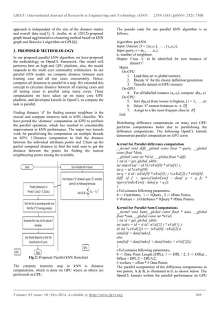 IJRET: International Journal of Research in Engineering and Technology eISSN: 2319-1163 | pISSN: 2321-7308
_______________________________________________________________________________________
Volume: 03 Issue: 10 | Oct-2014, Available @ http://www.ijret.org 369
approach is independent of the size of the distance matrix
and overall data size[5]. A. Arefin, et. al. (2012) proposed
graph based agglomerative clustering method based on kNN
graph and Boruvka’s algorithm on GPU[6] .
3. PROPOSED METHOLOLOGY
In our proposed parallel kNN algorithm, we have proposed
the methodology on OpenCL framework. Our model will
performs best on high-end GPU platform, also, the model
responds to the multi core commodity architecture. In our
parallel kNN model, we compute distance between each
training case and all test cases concurrently. Hence,
computes all distances in parallel in a step. We extended this
concept to calculate distance between all training cases and
all testing cases in parallel using many cores. These
computations we have taken up on many core GPU
platform, and developed kernels in OpenCL to compute the
task in parallel.
Finding distance ‘d’ for finding nearest neighbour is the
crucial and compute intensive task in kNN classifier. We
have ported the ‘distance’ computation on GPU to perform
the parallel operation, which has resulted to considerable
improvement in kNN performance. The major two kernels
work for parallelising the computation on multiple threads
on GPU, 1.Distance computation to find the distance
between the individual attributes points and 2.Sum up the
partial computed distance to find the total sum to get the
distance between the points for finding the nearest
neighbouring points among the available.
Fig 2: Proposed Parallel kNN flowchart
The compute intensive step in kNN is distance
computations, which is done on GPU where as others are
performed on CPU.
The pseudo code for our parallel kNN algorithm is as
follows,
Algorithm: parkNN
Input: Dataset, D = {(a1,c1), . . . , (xn,cn)},
Input query, t = (a1, . . . ,xn),
k- number of neighbour.
Output: Class ‘c’ to be identified for new instance of
dataset‘t’
Begin
On CPU:
1. Load data set to global memory
2. Decide ‘k’ for the cluster definition/generation
3. Transfer dataset to GPU memory
On GPU:
4. For all labelled instance (ai, ci), compute d(ai, a)
On CPU:
5. Sort d(ai,a) from lowest to highest, ( i = 1, . . . ,n)
6. Select ‘k’ nearest instances to x:
7. Assign to x the most frequent class in
End
Distributing difference computations on many core GPU
performs computations faster due to parallelising the
difference computations. The following OpenCL kernels
demonstrate parallel computation on GPU cores
Kernel for Parallel difference computation
__kernel void diff(__global const float * query, __global
const float *data,
__global const int *nVal, __global float * diff)
{ int id = get_global_id(0);
int indexCent = id % ( nVal[0] * nVal[1] );
int p = id % nVal[0];
int q = (( id / (nVal[0] * nVal[1]) ) % nVal[2] ) * nVal[0];
diff[ id ] = (query[indexCent] - data[ p + q ]) *
(query[indexCent] - data[ p + q ]);
}
nVal contains following parameters,
0 -> #Attributes, 1 -> #Query , 2 -> #Data Points,
# Workers = (#Attributes * #Query * #Data Points)
Kernel for Parallel Sum Computations
__kernel void Sum(__global const float * data, __global
float *sum, __global const int *nVal)
{ int id = get_global_id(0);
int index = id + (( id / nVal[2] ) * nVal[1] );
if( (id % nVal[2]) == (nVal[0] - nVal[2]))
sum[id] = data[index];
else
sum[id] = data[index] + data[(index + nVal[2])];
}
nVal contains following parameters,
0 -> Data Point Length (DPL), 1 -> DPL / 2, 2 -> Offset ,
Offset = DPL/2 + DPL%2,
# workers = offset * # Data Points
The parallel computation of the difference computations in
two points, A & B, is illustrated in 0, as shown below. The
OpenCL kernels written for parallel performance on GPU
 