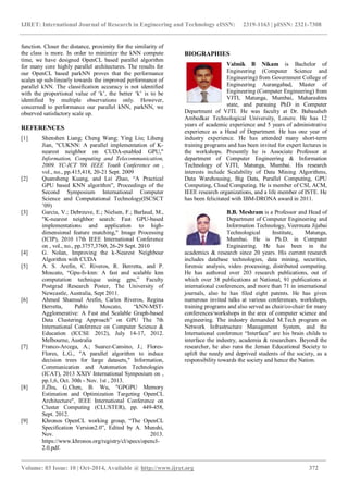 IJRET: International Journal of Research in Engineering and Technology eISSN: 2319-1163 | pISSN: 2321-7308
_______________________________________________________________________________________
Volume: 03 Issue: 10 | Oct-2014, Available @ http://www.ijret.org 372
function. Closer the distance, proximity for the similarity of
the class is more. In order to minimize the kNN compute
time, we have designed OpenCL based parallel algorithm
for many core highly parallel architectures. The results for
our OpenCL based parkNN proves that the performance
scales up sub-linearly towards the improved performance of
parallel kNN. The classification accuracy is not identified
with the proportional value of ‘k’, the better ‘k’ is to be
identified by multiple observations only. However,
concerned to performance our parallel kNN, parkNN, we
observed satisfactory scale up.
REFERENCES
[1] Shenshen Liang; Cheng Wang; Ying Liu; Liheng
Jian, "CUKNN: A parallel implementation of K-
nearest neighbor on CUDA-enabled GPU,"
Information, Computing and Telecommunication,
2009. YC-ICT '09. IEEE Youth Conference on ,
vol., no., pp.415,418, 20-21 Sept. 2009
[2] Quansheng Kuang, and Lei Zhao, “A Practical
GPU based KNN algorithm”, Proceedings of the
Second Symposium International Computer
Science and Computational Technology(ISCSCT
’09)
[3] Garcia, V.; Debreuve, E.; Nielsen, F.; Barlaud, M.,
"K-nearest neighbor search: Fast GPU-based
implementations and application to high-
dimensional feature matching," Image Processing
(ICIP), 2010 17th IEEE International Conference
on , vol., no., pp.3757,3760, 26-29 Sept. 2010
[4] G. Nolan, Improving the k-Nearest Neighbour
Algorithm with CUDA
[5] A. S. Arefin, C. Riveros, R. Berretta, and P.
Moscato, “Gpu-fs-knn: A fast and scalable knn
computation technique using gpu,” Faculty
Postgrad Research Poster, The University of
Newcastle, Australia, Sept 2011.
[6] Ahmed Shamsul Arefin, Carlos Riveros, Regina
Berretta, Pablo Moscato, “kNN-MST-
Agglomerative: A Fast and Scalable Graph-based
Data Clustering Approach” on GPU The 7th
International Conference on Computer Science &
Education (ICCSE 2012), July 14-17, 2012.
Melbourne, Australia
[7] Franco-Arcega, A.; Suarez-Cansino, J.; Flores-
Flores, L.G., "A parallel algorithm to induce
decision trees for large datasets," Information,
Communication and Automation Technologies
(ICAT), 2013 XXIV International Symposium on ,
pp.1,6, Oct. 30th - Nov. 1st , 2013.
[8] J.Zhu, G.Chen, B. Wu, "GPGPU Memory
Estimation and Optimization Targeting OpenCL
Architecture", IEEE International Conference on
Cluster Computing (CLUSTER), pp. 449-458,
Sept. 2012.
[9] Khronos OpenCL working group, “The OpenCL
Specification Version2.0”, Edited by A. Munshi,
Nov. 2013.
https://www.khronos.org/registry/cl/specs/opencl-
2.0.pdf.
BIOGRAPHIES
Valmik B Nikam is Bachelor of
Engineering (Computer Science and
Engineering) from Government College of
Engineering Aurangabad, Master of
Engineering (Computer Engineering) from
VJTI, Matunga, Mumbai, Maharashtra
state, and pursuing PhD in Computer
Department of VJTI. He was faculty at Dr. Babasaheb
Ambedkar Technological University, Lonere. He has 12
years of academic experience and 5 years of administrative
experience as a Head of Department. He has one year of
industry experience. He has attended many short-term
training programs and has been invited for expert lectures in
the workshops. Presently he is Associate Professor at
department of Computer Engineering & Information
Technology of VJTI, Matunga, Mumbai. His research
interests include Scalability of Data Mining Algorithms,
Data Warehousing, Big Data, Parallel Computing, GPU
Computing, Cloud Computing. He is member of CSI, ACM,
IEEE research organizations, and a life member of ISTE. He
has been felicitated with IBM-DRONA award in 2011.
B.B. Meshram is a Professor and Head of
Department of Computer Engineering and
Information Technology, Veermata Jijabai
Technological Institute, Matunga,
Mumbai. He is Ph.D. in Computer
Engineering. He has been in the
academics & research since 20 years. His current research
includes database technologies, data mining, securities,
forensic analysis, video processing, distributed computing.
He has authored over 203 research publications, out of
which over 38 publications at National, 91 publications at
international conferences, and more than 71 in international
journals, also he has filed eight patents. He has given
numerous invited talks at various conferences, workshops,
training programs and also served as chair/co-chair for many
conferences/workshops in the area of computer science and
engineering. The industry demanded M.Tech program on
Network Infrastructure Management System, and the
International conference “Interface” are his brain childs to
interface the industry, academia & researchers. Beyond the
researcher, he also runs the Jeman Educational Society to
uplift the needy and deprived students of the society, as a
responsibility towards the society and hence the Nation.
 
