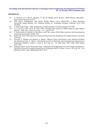 Proceedings of the International Conference on Emerging Trends in Engineering and Management (ICETEM14)
30 – 31, December 2014, Ernakulam, India
123
REFERENCES
[1] B. Catanzaro, B. S. amd N. Sundaram, Y. Lee, M. Murphy and K. Keutzer. (2009) Efficient, high-quality
image contour detection. In ICCV.
[2] Chris Diorio, SunitMahajan, Paul Hasler, Bradley Minch, Carver Mead,(1995), A High- Resolution
Nonvolatile Analog Memory Cell, California Institute of Technology Pasadena, California 91125 (818)
395-6996.
[3] N. Dalal and B. Triggs. ( 2005 ),Histograms of oriented gradients for human detection. In CVPR.
[4] Y. L. Lee, H. C. Kim, and H. W. Park, (1998) ,"Blocking effect reduction of JPEG images by signal adaptive
filtering", IEEE Trans. Image Processing, vol. 7, pp.229 -234
[5] P. Felzenszwalb, R. Grishick, D. McAllester, and D. Ra- manan. (2010) Object detection with discriminatively
trained part based models. PAMI, 32(9),
[6] Radford M. Neal (1995), Bayesian Learning for Neural Network, Department of Computer Science, University
of Toronto.
[7] Gunwanti S. Mahajan and Kanchan S. Bhagat, “Medical Image Segmentation using Enhanced K-Means
and Kernelized Fuzzy C- Means”, International Journal of Electronics and Communication Engineering &
Technology (IJECET), Volume 4, Issue 6, 2013, pp. 62 - 70, ISSN Print: 0976- 6464, ISSN Online:
0976 –6472.
[8] Gaganpreet Kaur and Dr. Dheerendra Singh, “Pollination Based Optimization for Color Image Segmentation”,
International journal of Computer Engineering & Technology (IJCET), Volume 3, Issue 2, 2012, pp. 407 - 414,
ISSN Print: 0976 – 6367, ISSN Online: 0976 – 6375.
 