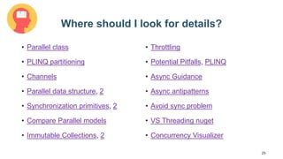 29
Where should I look for details?
• Parallel class
• PLINQ partitioning
• Channels
• Parallel data structure, 2
• Synchronization primitives, 2
• Compare Parallel models
• Immutable Collections, 2
• Throttling
• Potential Pitfalls, PLINQ
• Async Guidance
• Async antipatterns
• Avoid sync problem
• VS Threading nuget
• Concurrency Visualizer
 