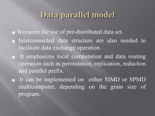 ▣ It require the use of pre-distributed data set.
▣ Interconnected data structure are also needed to
facilitate data exchange operation.
▣ It emphasizes local computation and data routing
operation such as permutation, replication, reduction
and parallel prefix.
▣ It can be implemented on either SIMD or SPMD
multicomputer, depending on the grain size of
program.
 