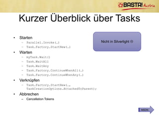 Multithreading

Pre .NET 4            .NET 4
• System.Threading    • System.Threading.
  Namespace             Tasks Namespace
• Thread Klasse       • Task und
                        Task<TResult>
                        Klassen
• ThreadPool Klasse   • TaskFactory Klasse
                      • Parallel Klasse
 