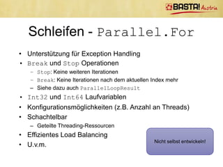 Schleifen - Parallel.For
var source = new double[Program.Size];
var destination = new double[Program.Size];

Console.WriteLine(MeasuringTools.Measure(() => {
        for (int i = 0; i < Program.Size; i++) {
            source[i] = (double)i;
        }

       for (int i = 0; i < Program.Size; i++) {
           destination[i] = Math.Pow(source[i], 2);
       }
   }));

Console.WriteLine(MeasuringTools.Measure(() => {
        Parallel.For(0, Program.Size, (i) => source[i] = (double)i);
        Parallel.For(0, Program.Size,
            (i) => destination[i] = Math.Pow(source[i], 2));
    }));
 