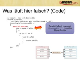 Performancetipps für PLINQ
•   Allokieren von Speicher in parallelem Lambdaausdruck vermeiden
     –   Sonst kann Speicher + GC zum Engpass werden
     –   Wenn am Server: Server GC
•   False Sharing vermeiden
•   Bei zu kurzen Delegates ist Koordinationsaufwand für Parallelisierung oft höher
    als Performancegewinn
     –    Expensive Delegates
     –   Generell: Auf richtige Granularität der Delegates achten
•   AsParallel() kann an jeder Stelle im LINQ Query stehen
     –    Teilweise serielle, teilweise parallele Ausführung möglich
•   Über Environment.ProcessorCount kann Anzahl an Kernen ermittelt
    werden
• Messen, Messen, Messen!
 