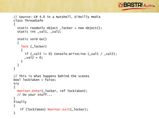 Thread Synchronisation
• Use C# lock statement to control access to
  shared variables
  – Under the hoods Monitor.Enter and
    Monitor.Exit is used
  – Quite fast, usually fast enough
  – Only care for lock-free algorithms if really
    necessary
• Note that a thread can lock the same object in
  a nested fashion
 