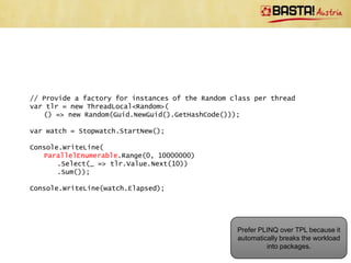 // Provide a factory for instances of the Random class per thread
var tlr = new ThreadLocal<Random>(
   () => new Random(Guid.NewGuid().GetHashCode()));

var watch = Stopwatch.StartNew();

var tasks =
   // Run 10 tasks in parallel
   Enumerable.Range(0, 10)
       .Select(_ => Task.Run(() =>
          // Create a lot of randoms between 0 and 9 and calculate
          // the sum
          Enumerable.Range(0, 1000000)
              .Select(__ => tlr.Value.Next(10))
              .Sum()))
       .ToArray();
Task.WaitAll(tasks);

// Calculate the total
Console.WriteLine(tasks.Aggregate<Task<int>, int>(
   0, (agg, val) => agg + val.Result));

Console.WriteLine(watch.Elapsed);
                                                     Do you think this is a good
watch = Stopwatch.StartNew();                                solution?
 