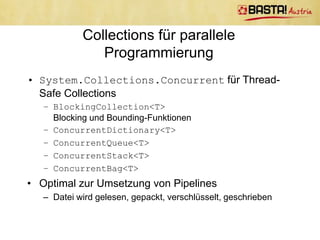 Producer/Consumer
       Was läuft hier falsch? (Code)

var consumer = Task.Factory.StartNew((cancelTokenObj) =>
    {
       var cancelToken = (CancellationToken)cancelTokenObj;
       while (!cancelToken.IsCancellationRequested && !done)
       {
           // Get the next value to process
           lock (buffer)
           {                                             Prüfung   ob leer fehlt
               var value = buffer.Dequeue();
           }

          // Here we do some expensive procesing
          Thread.SpinWait(1000);
       }
   }, cancelTokenSource.Token);
                                           Consumer ist viel langsamer als
                                                Producer  Producer
                                         überschwemmt Consumer mit Daten
 