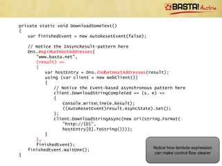 private static void DownloadSomeText()
{
   var finishedEvent = new AutoResetEvent(false);

    // Notice the IAsyncResult-pattern here
    Dns.BeginGetHostAddresses("www.basta.net", GetHostEntryFinished,
       finishedEvent);
    finishedEvent.WaitOne();
}

private static void GetHostEntryFinished(IAsyncResult result)
{
   var hostEntry = Dns.EndGetHostAddresses(result);
   using (var client = new WebClient())
   {
       // Notice the Event-based asynchronous pattern here
       client.DownloadStringCompleted += (s, e) =>
       {
          Console.WriteLine(e.Result);
          ((AutoResetEvent)result.AsyncState).Set();
       };
       client.DownloadStringAsync(new Uri(string.Format(
          "http://{0}",
          hostEntry[0].ToString())));
   }                                               Notice that control flow is not clear
}                                                               any more.
 