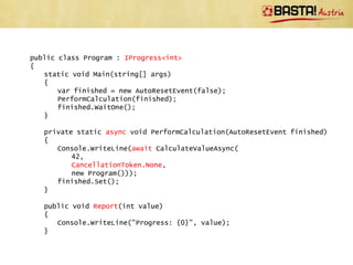 Guidelines For Implementing
 Methods Ready For async/await
• Return Task/Task<T>
• Use postfix Async
• If method support cancelling, add parameter of type
  System.Threading.CancellationToken
• If method support progress reporting, add
  IProgress<T> parameter
• Only perform very limited work before returning to the
  caller (e.g. check arguments)
• Directly throw exception only in case of usage errors
 