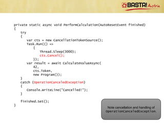 private static Task<int> CalculateValueAsync(
        int startingValue,
        CancellationToken cancellationToken,
        IProgress<int> progress)
    {
        if (startingValue < 0)
        {
            // Usage error
            throw new ArgumentOutOfRangeException("startingValue");
        }

        return Task.Run(() =>
            {
               int result = startingValue;
               for (int outer = 0; outer < 10; outer++)
               {
                   cancellationToken.ThrowIfCancellationRequested();

                     // Do some calculation
                     Thread.Sleep(500);
                     result += 42;

                     progress.Report(outer + 1);
                 }

                 return result;
           });                                       Note that this pattern is good for
    }                                                      compute-bound jobs
}
 