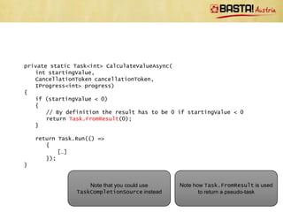 private static async void PerformCalculation(AutoResetEvent finished)
{
   try
   {
       var cts = new CancellationTokenSource();
       Task.Run(() =>
          {
              Thread.Sleep(3000);
              cts.Cancel();
          });
       var result = await CalculateValueAsync(
          42,
          cts.Token,
          new Program());
   }
   catch (OperationCanceledException)
   {
       Console.WriteLine("Cancelled!");
   }

    finished.Set();
}
                                                 Note cancellation and handling of
                                                OperationCanceledException.
 