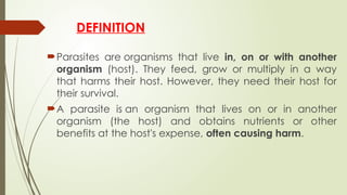 DEFINITION
Parasites are organisms that live in, on or with another
organism (host). They feed, grow or multiply in a way
that harms their host. However, they need their host for
their survival.
A parasite is an organism that lives on or in another
organism (the host) and obtains nutrients or other
benefits at the host's expense, often causing harm.
 