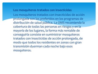  Los mosquiteros tratados con insecticidas
 Los mosquiteros tratados con insecticidas de acción
prolongada son los preferidos en los programas de
distribución de salud pública. La OMS recomienda la
cobertura de todas las personas en riesgo; y en la
mayoría de los lugares, la forma más rentable de
conseguirla consiste en suministrar mosquiteros
tratados con insecticidas de acción prolongada, de
modo que todos los residentes en zonas con gran
transmisión duerman cada noche bajo esos
mosquiteros.
 