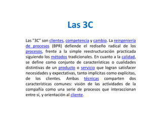 Las 3C
Las "3C" son clientes, competencia y cambio. La reingeniería
de procesos (BPR) defiende el rediseño radical de los
procesos, frente a la simple reestructuración practicada
siguiendo los métodos tradicionales. En cuanto a la calidad,
se define como conjunto de características o cualidades
distintivas de un producto o servicio que logran satisfacer
necesidades y expectativas, tanto implícitas como explícitas,
de los clientes. Ambas técnicas comparten dos
características comunes: visión de las actividades de la
compañía como una serie de procesos que interaccionan
entre sí, y orientación al cliente.
 