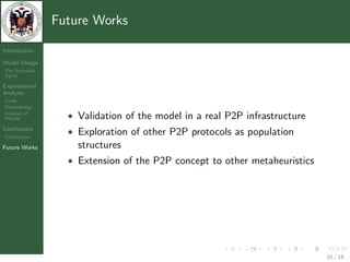 Future Works

Introduction

Model Design
The Evolvable
Agent

Experimental
Analysis
Goals
Methodology
Analysis of
Results           • Validation of the model in a real P2P infrastructure
Conclusions
Conclusions
                  • Exploration of other P2P protocols as population
Future Works        structures
                  • Extension of the P2P concept to other metaheuristics




                                                                           16 / 18
 