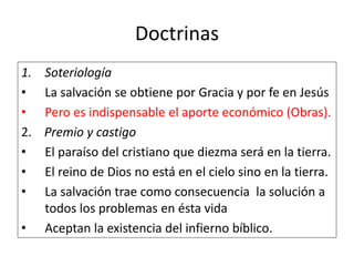 Doctrinas
1. Soteriología
• La salvación se obtiene por Gracia y por fe en Jesús
• Pero es indispensable el aporte económico (Obras).
2. Premio y castigo
• El paraíso del cristiano que diezma será en la tierra.
• El reino de Dios no está en el cielo sino en la tierra.
• La salvación trae como consecuencia la solución a
todos los problemas en ésta vida
• Aceptan la existencia del infierno bíblico.
 