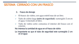 SISTEMA CERRADO CON UN FRASCO
3.- Frasco de drenaje
 El frasco: de vidrio, con agua estéril mas de un litro.
 Tubo de vidrio largo (tubo de seguridad): sumergido 2 cm en
el agua. Conectado al látex.
 Tubo de vidrio corto: comunica el interior del frasco con el
exterior.
No interesa la cantidad de agua en el frasco de vidrio
Lo importante es que el tubo de seguridad este sumergido 2 cm
en el agua
 