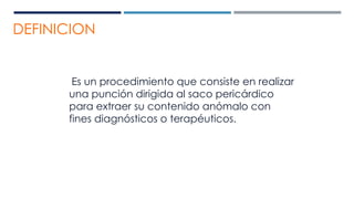 DEFINICION
Es un procedimiento que consiste en realizar
una punción dirigida al saco pericárdico
para extraer su contenido anómalo con
fines diagnósticos o terapéuticos.
 