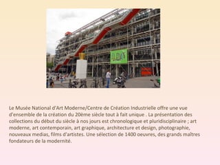 Le Musée National d'Art Moderne/Centre de Création Industrielle offre une vue d'ensemble de la création du 20ème siècle tout à fait unique . La présentation des collections du début du siècle à nos jours est chronologique et pluridisciplinaire ; art moderne, art contemporain, art graphique, architecture et design, photographie, nouveaux medias, films d'artistes. Une sélection de 1400 oeuvres, des grands maîtres fondateurs de la modernité. 