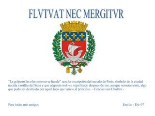 FLVTVAT NEC MERGITVR “ La golpean las olas pero no se hunde” reza la inscripción del escudo de París, símbolo de la ciudad nacida a orillas del Sena y que adquiere todo su significado despues de ver, aunque someramente, algo que pudo ser destruido por aquel loco que vimos al principio. – Gracias von Choltitz - Para todos mis amigos Emilio - Dic 07 