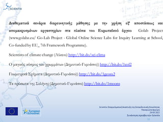 Scientix:ΕπαγγελματικήΑναπτυξη τηςΕκπαιδευτικήςΚοινότητας
ΠαναγιώταΑργύρη
29/05/2021
Συνάντηση πρεσβευτών Scientix
11
Διαθεματικά σενάρια διερευνητικής μάθησης με την χρήση εξ’ αποστάσεως και
απομακρυσμένων εργαστηρίων στα πλαίσια του Ευρωπαϊκού έργου Golab Project
(www.golabz.eu/ Go-Lab Project - Global Online Science Labs for Inquiry Learning at School,
Co-funded by EU_ 7th Framework Programme).
Scientists of climate change (Λύκειο) http://bit.do/sci-clima
O μαγικός κόσμος των χρωμμάτων (Δημοτικό-Γυμνάσιο)) http://bit.do/1col2
Γεωμετρικά Σχήματα (Δημοτικό-Γυμνάσιο)) http://bit.do/1geosx2
Τα πρόσωπα της Σελήνης (Δημοτικό-Γυμνάσιο) http://bit.do/1moons
 