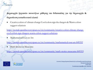 Scientix:ΕπαγγελματικήΑναπτυξη τηςΕκπαιδευτικήςΚοινότητας
ΠαναγιώταΑργύρη
29/05/2021
Συνάντηση πρεσβευτών Scientix
13
Δημιουργία ψηφιακών κοινοτήτων μάθησης και διδασκαλίας για την δημιουργία &
δημοσίευση εκπαιδευτικού υλικού
• Creativecolors of climate change Cool colors sign the dangers & Warm colors
suggest solutions
http://portal.opendiscoveryspace.eu/en/community/creative-colors-climate-change-
cool-colors-sign-dangers-warm-colors-suggest-solutions
• Mathematical tour on Art
http://portal.opendiscoveryspace.eu/en/community/mathematical-tour-art-849332
• Math Stories in Museums
http://portal.opendiscoveryspace.eu/en/community/math-stories-museums-849333
 
