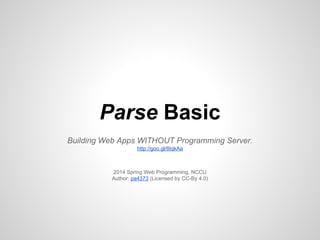 Parse Basic
Building Web Apps WITHOUT Programming Server.
http://goo.gl/8IqkAa
2014 Spring Web Programming, NCCU
Author: pa4373 (Licensed by CC-By 4.0)
 