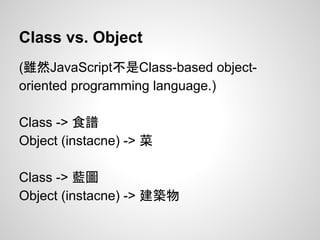 Class vs. Object
(雖然JavaScript不是Class-based object-
oriented programming language.)
Class -> 食譜
Object (instacne) -> 菜
Class -> 藍圖
Object (instacne) -> 建築物
 