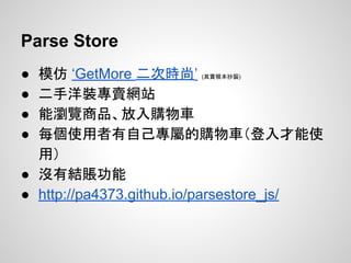 ● 模仿 ‘GetMore 二次時尚’ (其實根本抄襲)
● 二手洋裝專賣網站
● 能瀏覽商品、放入購物車
● 每個使用者有自己專屬的購物車（登入才能使
用）
● 沒有結賬功能
● http://pa4373.github.io/parsestore_js/
Parse Store
 