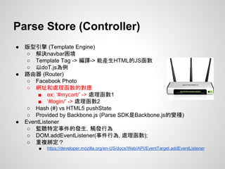 ● 版型引擎 (Template Engine)
○ 解決navbar困境
○ Template Tag -> 編譯-> 能產生HTML的JS函數
○ 以doT.js為例
● 路由器 (Router)
○ Facebook Photo
○ 網址和處理函數的對應
■ ex: ‘#mycart/’ -> 處理函數1
■ ‘#login/’ -> 處理函數2
○ Hash (#) vs HTML5 pushState
○ Provided by Backbone.js (Parse SDK是Backbone.js的變種)
● EventListener
○ 監聽特定事件的發生，觸發行為
○ DOM.addEventListener(事件行為, 處理函數);
○ 重複綁定？
■ https://developer.mozilla.org/en-US/docs/Web/API/EventTarget.addEventListener
Parse Store (Controller)
 