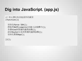 Dig into JavaScript. (app.js)
// 防止潛在和其他套件的衝突
(function(){
初始化Parse SDK();
將版型編譯(compile)並載入記憶體中();
各個View相對應的處理函數();
設定Router以及相對應的處理函數();
初始化整個App();
})();
 