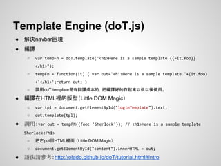 Template Engine (doT.js)
● 解決navbar困境
● 編譯
○ var tempFn = doT.template("<h1>Here is a sample template {{=it.foo}}
</h1>");
○ tempFn = function(it) { var out='<h1>Here is a sample template '+(it.foo)
+'</h1>';return out; }
○ 調用doT.template是有翻譯成本的，把編譯好的存起來以供以後使用。
● 編譯在HTML裡的版型（Little DOM Magic）
○ var tpl = document.getElementById("loginTemplate").text;
○ dot.template(tpl);
● 調用：var out = tempFN({foo: 'Sherlock'}); // <h1>Here is a sample template
Sherlock</h1>
○ 把它put回HTML裡面 （Little DOM Magic）
○ document.getElementById("content").innerHTML = out;
● 語法請參考：http://olado.github.io/doT/tutorial.html#intro
 