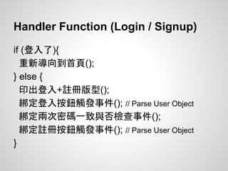 Handler Function (Login / Signup)
if (登入了){
重新導向到首頁();
} else {
印出登入+註冊版型();
綁定登入按鈕觸發事件(); // Parse User Object
綁定兩次密碼一致與否檢查事件();
綁定註冊按鈕觸發事件(); // Parse User Object
}
 