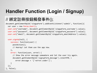 Handler Function (Login / Signup)
// 綁定註冊按鈕觸發事件();
document.getElementById('singupForm').addEventListener('submit', function(){
var user = new Parse.User();
user.set("username", document.getElementById('singupForm_username').value);
user.set("password", document.getElementById('singupForm_password').value);
user.set("email", document.getElementById('singupForm_emailAddress').value);
user.signUp(null, {
success: function(user) {
postAction();
// Hooray! Let them use the app now.
},
error: function(user, error) {
// Show the error message somewhere and let the user try again.
document.getElementById('signupForm_message').innerHTML =
error.message + '['+error.code+']';
}
});
}, false);
 