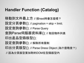Handler Function (Catalog)
移動到文件最上方 // 按next時會怎麼樣？
設定分頁參數(); // pagination = skip + limit;
設定查詢參數(); // Parse Query
查詢Parse伺服器資料庫(); // 取回物件列表
印出產品型錄版型();
設定查詢參數(); // 解除所有限制
印出分頁版型(); // Parse Dress Object (為什麼晚查？)
// 因為分頁版型要加附的DOM在型錄版型內
 