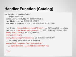 Handler Function (Catalog)
var handler = function(page){
// page意指現今頁數
window.scrollTo(0,0); // 移動到文件最上方
var limit = 16; // 每頁顯示多少筆資料
var skip = (page-1) * limit; // 要略過多少筆之前的資料
var Dress = Parse.Object.extend("Dress"); // 取得Parse的Dress class
var query = new Parse.Query(Dress); // 創建一個找查Dress的Query物件
query.limit(limit); // 設定Query條件
query.skip(skip);
query.descending("createdAt"); // 按照創造時間降冪排序
// 執行query (網路連結直到此處才會觸發)
query.find({success: function(results){
// 處理回傳的結果，results變數指向回傳的物件列表
...
}});
}
 