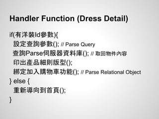 Handler Function (Dress Detail)
if(有洋裝Id參數){
設定查詢參數(); // Parse Query
查詢Parse伺服器資料庫(); // 取回物件內容
印出產品細則版型();
綁定加入購物車功能(); // Parse Relational Object
} else {
重新導向到首頁();
}
 