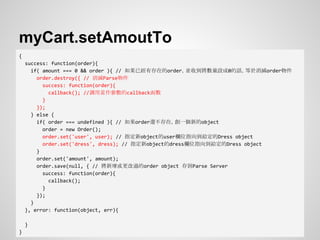 myCart.setAmoutTo
{
success: function(order){
if( amount === 0 && order ){ // 如果已經有存在的order，並收到將數量設成0的話，等於消滅order物件
order.destroy({ // 消滅Parse物件
success: function(order){
callback(); //調用當作參數的callback函數
}
});
} else {
if( order === undefined ){ // 如果order還不存在，創一個新的object
order = new Order();
order.set('user', user); // 指定新object的user欄位指向到給定的Dress object
order.set('dress', dress); // 指定新object的dress欄位指向到給定的Dress object
}
order.set('amount', amount);
order.save(null, { // 將新增或更改過的order object 存到Parse Server
success: function(order){
callback();
}
});
}
}, error: function(object, err){
}
}
 