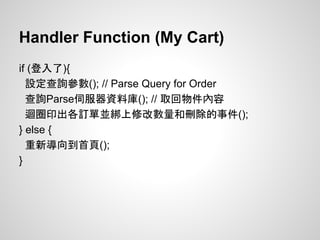 Handler Function (My Cart)
if (登入了){
設定查詢參數(); // Parse Query for Order
查詢Parse伺服器資料庫(); // 取回物件內容
迴圈印出各訂單並綁上修改數量和刪除的事件();
} else {
重新導向到首頁();
}
 