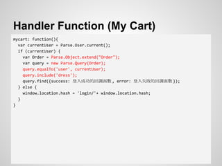 Handler Function (My Cart)
mycart: function(){
var currentUser = Parse.User.current();
if (currentUser) {
var Order = Parse.Object.extend("Order");
var query = new Parse.Query(Order);
query.equalTo('user', currentUser);
query.include('dress');
query.find({success: 登入成功的回調函數 , error: 登入失敗的回調函數 });
} else {
window.location.hash = 'login/'+ window.location.hash;
}
}
 