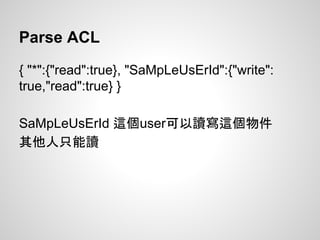 Parse ACL
{ "*":{"read":true}, "SaMpLeUsErId":{"write":
true,"read":true} }
SaMpLeUsErId 這個user可以讀寫這個物件
其他人只能讀
 