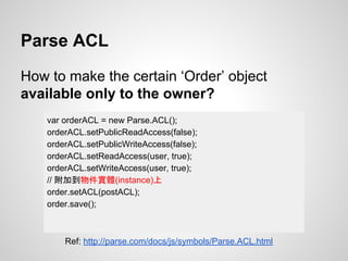 Parse ACL
How to make the certain ‘Order’ object
available only to the owner?
var orderACL = new Parse.ACL();
orderACL.setPublicReadAccess(false);
orderACL.setPublicWriteAccess(false);
orderACL.setReadAccess(user, true);
orderACL.setWriteAccess(user, true);
// 附加到物件實體(instance)上
order.setACL(postACL);
order.save();
Ref: http://parse.com/docs/js/symbols/Parse.ACL.html
 