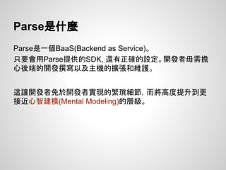 Parse是什麼
Parse是一個BaaS(Backend as Service)。
只要會用Parse提供的SDK, 還有正確的設定。開發者毋需擔
心後端的開發撰寫以及主機的擴張和維護。
這讓開發者免於開發者實現的繁瑣細節，而將高度提升到更
接近心智建模(Mental Modeling)的層級。
 