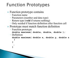    Function prototype contains
    ◦   Function name
    ◦   Parameters (number and data type)
    ◦   Return type (void if returns nothing)
    ◦   Only needed if function definition after function call
   Prototype must match function definition
    ◦ Function prototype
        double maximum( double, double, double );
    ◦ Definition
        double maximum( double x, double y, double z
          )
        {
         …
        }
 