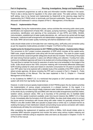 Chapter 2
Part A- Engineering Planning, Investigations, Design and Implementation
67
various investment programmes as well as data and information transfer initiatives in the sector.
There is also a strong need for regulation in the urban water sector. The water policies, including
tariff setting, have to be framed and implemented by State/ULB at the planning stage itself for
implementing 24×7 PWSS which is technically and financial sustainable. These issues have been
discussed and addressed in various chapters of Part C - Management, of this Manual.
Phase 2: Implementation Phase:
Prerequisite: During the implementation phase, various activities like removing public stand posts,
identification and replacement of faulty HSC, old pipes, pumping machinery, regularisation of Illegal
connections, identification and planning of the construction of new WTPs and ESRs, SCADA,
instrumentation, establishment of water quality laboratories, etc., will have to be carried with the legal
framework, institutional staff arrangements and stakeholders engagement with active involvement of
the ULBs. NRW cell and water quality monitoring cell shall be established in ULB.
ULBs should initiate action to formulate their own metering policy, tariff policy and connection policy
as per the respective model policies provided in Chapter 13 of Part A of this manual.
Capital works for Gradual Conversion to 24×7 PWSS and New System - Implementation Steps:
The conversion to 24×7 project involves preparation of DPR which includes all the capital works,
O&M costs, project development costs along with the land acquisition. The costs for power supply
and environmental, social and gender safeguards should also be included. The funding of the project
will need strong financial systems in place and efficient billing and collection. Funding from state,
central and multilateral agencies will have to be studied and a funding strategy has to be put in place.
The cash flow to maintain the funds for execution of works has to be embedded in the budget of the
ULBs. ULBs should ensure that 100% consumer metering with incremental differential (telescopic)
tariff including subsidy for urban poor based on volumetric consumption for 30 years to sustain O&M
cost. PPP option has to be explored with a detailed study of the suitability of the PPP model so as to
attract private agencies. All above including the PPP part is covered in Part C, Chapter 8 - Public
Private Partnership of this Manual. This has been explained in Part C, Chapter 4 - Financial
Management of this Manual.
In the Guidelines for AMRUT 2.0, it is mentioned that projects on 24x7 pressurised water supply
system with drink from tap facility may be taken up.
However, in order to ensure speedy implementation of 24x7 PWSS project, the city needs to prioritise
the implementation of various project components in a phased manner. In this regard, it is
recommended that the cities should initially implement water distribution network in the project area
or the whole city by considering OZs and DMAs with inlet and outlet arrangements (bulk flow meters,
isolation valves, pressure valves, HSC up to boundary of the premises etc.) to facilitate better
utilization of the capital investment available under time bound missions like AMRUT 2.0 or State
Funds. Immediately after the formation of all OZs and DMAs, the cities shall initiate action to connect
the house service connections with houses along with water meters for gradually achieving 24x7
PWSS in one after another DMA and upscale to project area or entire city in a phased manner as
clubbing the laying of main distribution network and providing house service connection with meters
simultaneously will delay the commissioning of the overall project.
After completing the replacement of pipelines and HSCs in DMAs, ULB should initiate action to
undertake NRW reduction programme and monitor the same using various modern metering and
communication methods suiting to respective cities and towns as discussed in Chapters 13 and 14
of Part A of the manual.
 