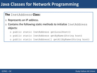 Java Classes for Network Programming
Q7M1 – SC Dudy Fathan Ali S.Kom
The InetAddress Class:
o Represents an IP address.
o Contains the following static methods to initialize InetAddress
objects:
o public static InetAddress getLocalHost()
o public static InetAddress getByName(String host)
o public static InetAddress[] getAllByName(String host)
 