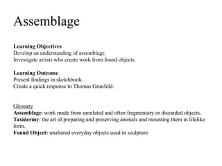 Assemblage
Learning Objectives
Develop an understanding of assemblage.
Investigate artists who create work from found objects.
Learning Outcome
Present findings in sketchbook.
Create a quick response to Thomas Grunfeld.
Glossary
Assemblage: work made from unrelated and often fragmentary or discarded objects.
Taxidermy: the art of preparing and preserving animals and mounting them in lifelike
form.
Found Object: unaltered everyday objects used in sculpture
 