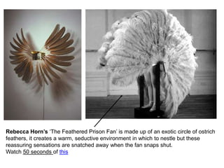 Rebecca Horn’s ‘The Feathered Prison Fan’ is made up of an exotic circle of ostrich
feathers, it creates a warm, seductive environment in which to nestle but these
reassuring sensations are snatched away when the fan snaps shut.
Watch 50 seconds of this
 