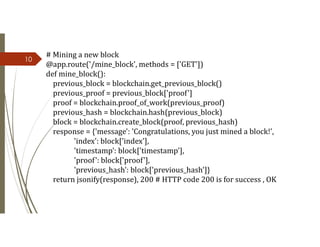 10
# Mining a new block
@app.route('/mine_block', methods = ['GET'])
def mine_block():
previous_block = blockchain.get_previous_block()
previous_proof = previous_block['proof']
proof = blockchain.proof_of_work(previous_proof)
previous_hash = blockchain.hash(previous_block)
block = blockchain.create_block(proof, previous_hash)
response = {'message': 'Congratulations, you just mined a block!',
'index': block['index'],
'timestamp': block['timestamp'],
'proof': block['proof'],
'previous_hash': block['previous_hash']}
return jsonify(response), 200 # HTTP code 200 is for success , OK
 